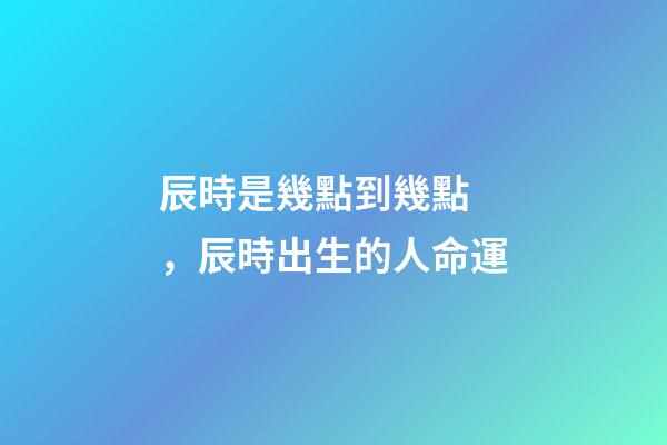辰時是幾點到幾點，辰時出生的人命運